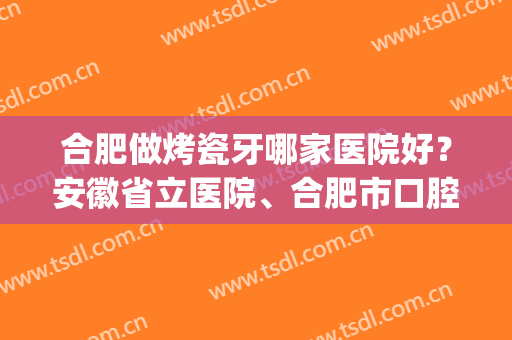 合肥做烤瓷牙哪家医院好？安徽省立医院、合肥市口腔医院等上榜！(合肥牙医院比较好)