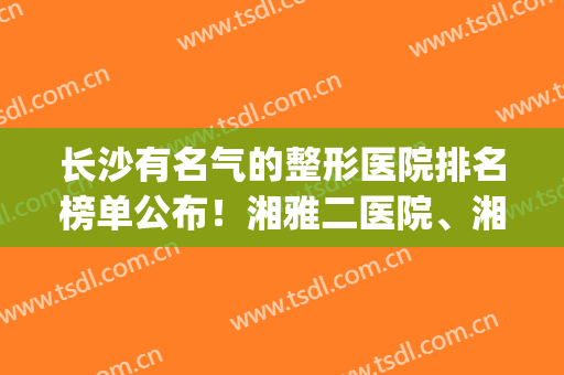 长沙有名气的整形医院排名榜单公布！湘雅二医院、湘雅医院等上榜！(长沙湘雅医院出名吗)