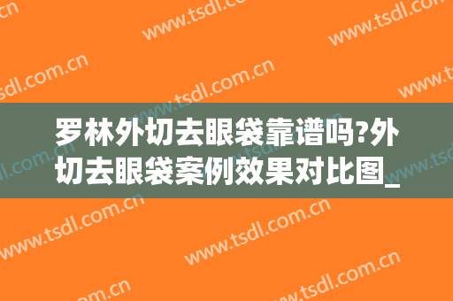 罗林外切去眼袋靠谱吗?外切去眼袋案例效果对比图_北京大学深圳医院