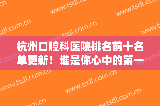 杭州口腔科医院排名前十名单更新！谁是你心中的第一名？你来打分~(杭州牙科医院排名前十)