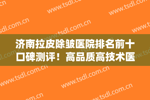 济南拉皮除皱医院排名前十口碑测评！高品质高技术医院名单查看！(专业除皱医院)
