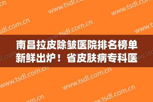 南昌拉皮除皱医院排名榜单新鲜出炉！省皮肤病专科医院等上榜~(南昌皮肤科医院排名)