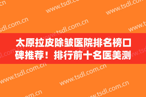 太原拉皮除皱医院排名榜口碑推荐！排行前十名医美测评！赶紧收藏(面部拉皮除皱好的医院)