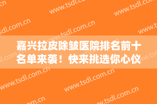 嘉兴拉皮除皱医院排名前十名单来袭！快来挑选你心仪的医院吧~(三甲医院除皱)