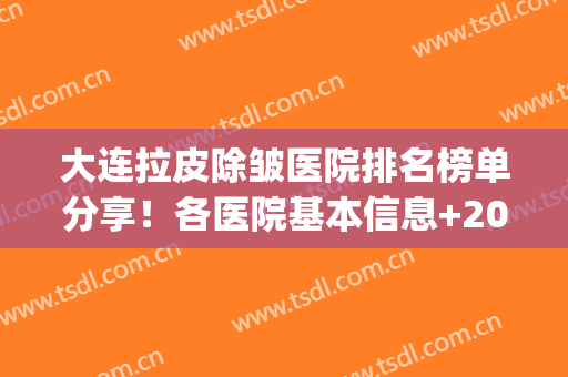大连拉皮除皱医院排名榜单分享！各医院基本信息+2024价格表一览！(面部拉皮除皱好的医院)
