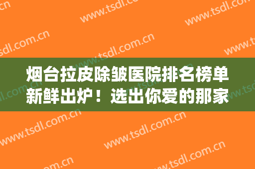 烟台拉皮除皱医院排名榜单新鲜出炉！选出你爱的那家！优势逐一点评(烟台整形美容医院排行)