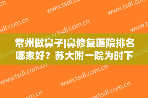 常州做鼻子|鼻修复医院排名哪家好？苏大附一院为时下热门选择(苏州哪个医院看鼻子最好的医院)