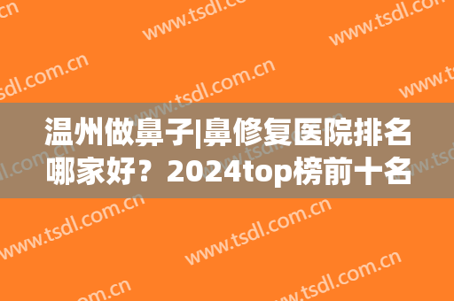 温州做鼻子|鼻修复医院排名哪家好？2024top榜前十名单公布！(温州整鼻子哪个医院好)