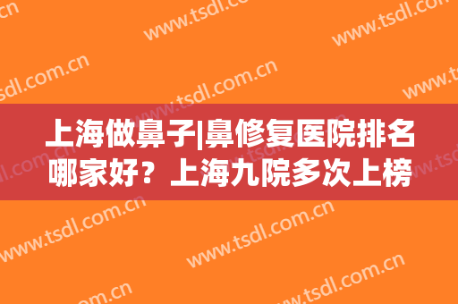 上海做鼻子|鼻修复医院排名哪家好？上海九院多次上榜，一键收藏！(上海鼻修复哪个医生好)