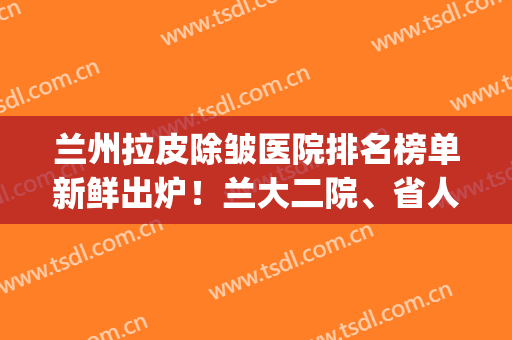 兰州拉皮除皱医院排名榜单新鲜出炉！兰大二院、省人民医院上榜(兰州医院美容科排名)