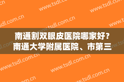 南通割双眼皮医院哪家好？南通大学附属医院、市第三人民医院等上榜(南通大学附属医院双眼皮医生)