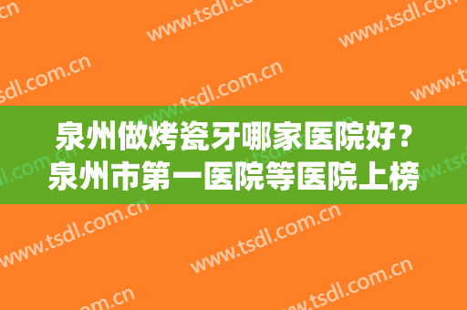 泉州做烤瓷牙哪家医院好？泉州市第一医院等医院上榜！速戳！(泉州牙科比较好的医院)