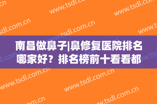 南昌做鼻子|鼻修复医院排名哪家好？排名榜前十看看都是哪几家医院(南昌做鼻子比较好的地方)