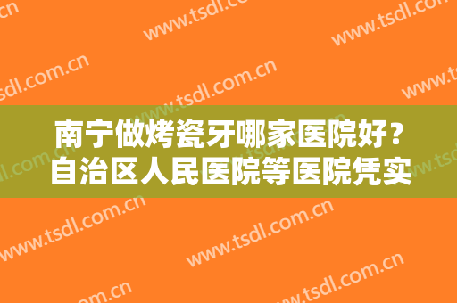 南宁做烤瓷牙哪家医院好？自治区人民医院等医院凭实力上榜！快看看！