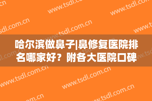 哈尔滨做鼻子|鼻修复医院排名哪家好？附各大医院口碑测评+网友反馈！