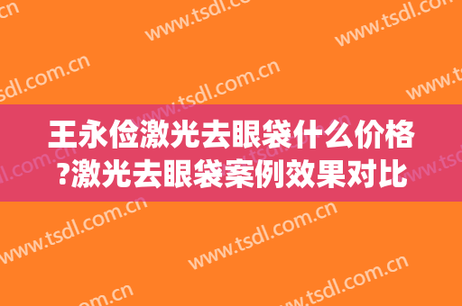 王永俭激光去眼袋什么价格?激光去眼袋案例效果对比图_大庆龙南医院