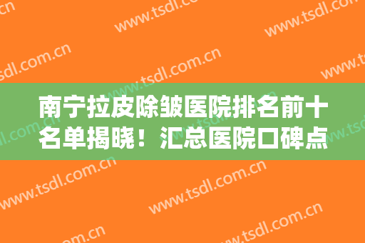 南宁拉皮除皱医院排名前十名单揭晓！汇总医院口碑点评！快戳进来看(拉皮除皱手术哪家医院好)
