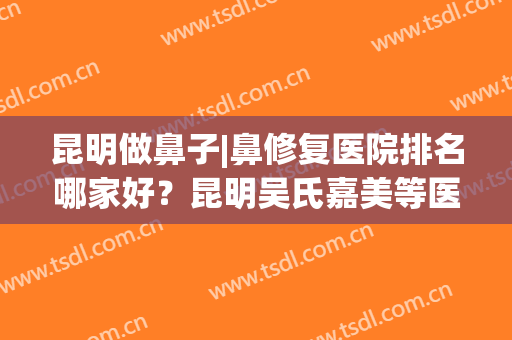 昆明做鼻子|鼻修复医院排名哪家好？昆明吴氏嘉美等医院上榜！(昆明鼻整形医生排名)