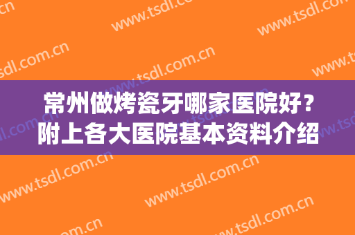 常州做烤瓷牙哪家医院好？附上各大医院基本资料介绍+价格表一览！(苏州烤瓷牙比较好的医院)
