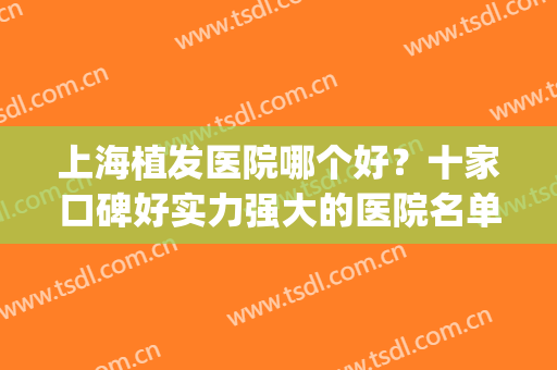上海植发医院哪个好？十家口碑好实力强大的医院名单！戳进来！(上海植发医院哪个最好)