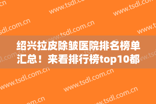 绍兴拉皮除皱医院排名榜单汇总！来看排行榜top10都是哪些医院吧！(哪里的除皱医院好)