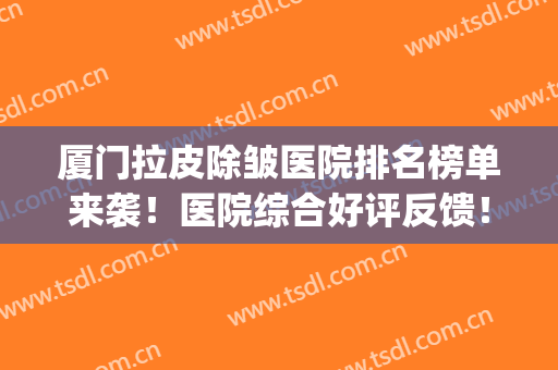 厦门拉皮除皱医院排名榜单来袭！医院综合好评反馈！戳进来看！(专业除皱医院)
