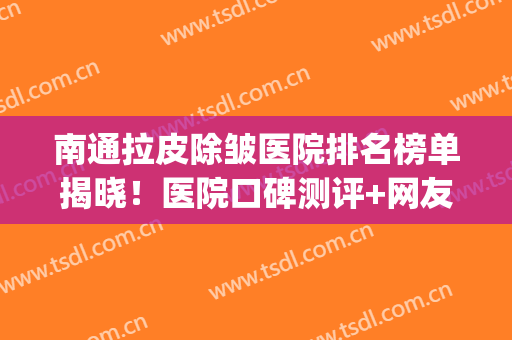 南通拉皮除皱医院排名榜单揭晓！医院口碑测评+网友真实反馈！(拉皮除皱手术哪家医院好)