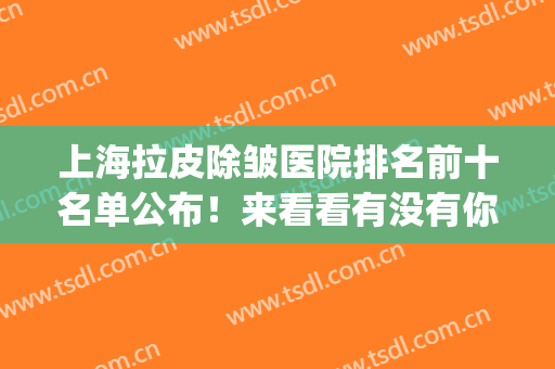 上海拉皮除皱医院排名前十名单公布！来看看有没有你选中的医院吧(面部拉皮除皱好的医院)