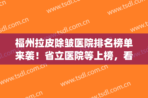福州拉皮除皱医院排名榜单来袭！省立医院等上榜，看中了哪家？(福州省立医院美容科好吗)