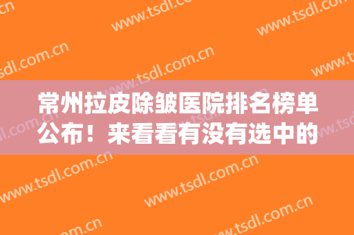 常州拉皮除皱医院排名榜单公布！来看看有没有选中的医院吧~(常州正规美容整形医院排名前十)