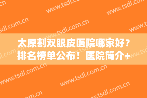 太原割双眼皮医院哪家好？排名榜单公布！医院简介+2024价格表！(太原双眼皮手术哪里好)