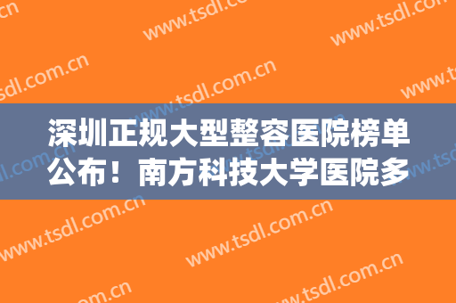 深圳正规大型整容医院榜单公布！南方科技大学医院多次上榜！(深圳整形正规的大医前几名)