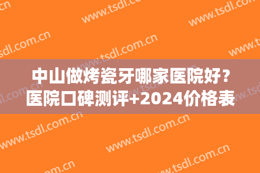 中山做烤瓷牙哪家医院好？医院口碑测评+2024价格表一览！(三甲医院烤瓷牙)