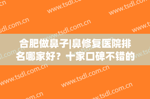 合肥做鼻子|鼻修复医院排名哪家好？十家口碑不错的医院名单公布！(合肥哪里做鼻子最好)