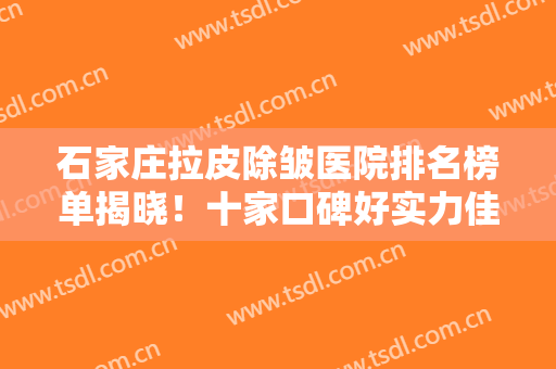 石家庄拉皮除皱医院排名榜单揭晓！十家口碑好实力佳的医院任你挑选