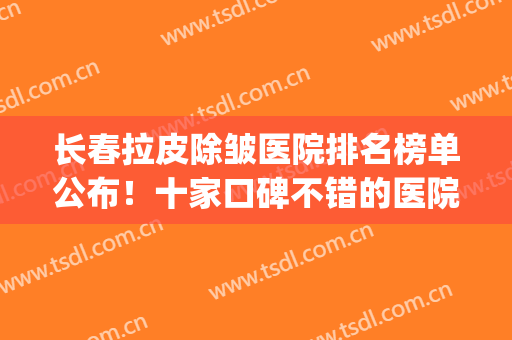 长春拉皮除皱医院排名榜单公布！十家口碑不错的医院盘点，技术简介(北京三甲医院拉皮整形排名表)