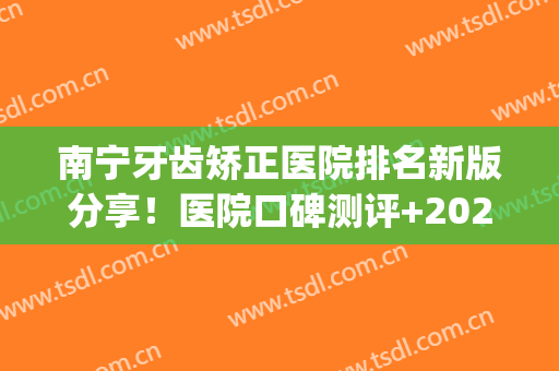 南宁牙齿矫正医院排名新版分享！医院口碑测评+2024价格表一览！(南宁哪家医院矫正牙齿好)