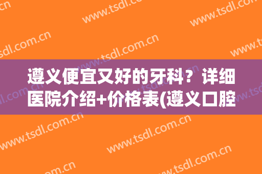 遵义便宜又好的牙科？详细医院介绍+价格表(遵义口腔医院排名)