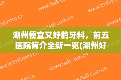 湖州便宜又好的牙科，前五医院简介全新一览(湖州好点的牙科医院)