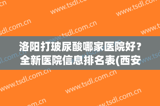 洛阳打玻尿酸哪家医院好？全新医院信息排名表(西安哪家医院玻尿酸打的好)