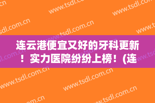 连云港便宜又好的牙科更新！实力医院纷纷上榜！(连云港 牙科)