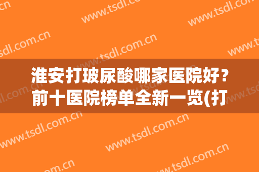 淮安打玻尿酸哪家医院好？前十医院榜单全新一览(打玻尿酸医院哪里比较好)