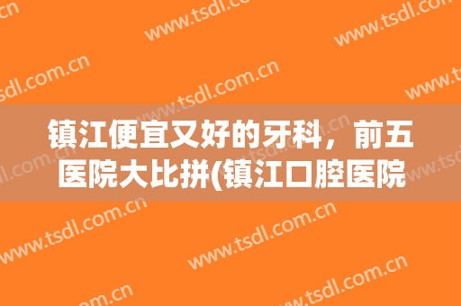 镇江便宜又好的牙科，前五医院大比拼(镇江口腔医院看牙贵吗)