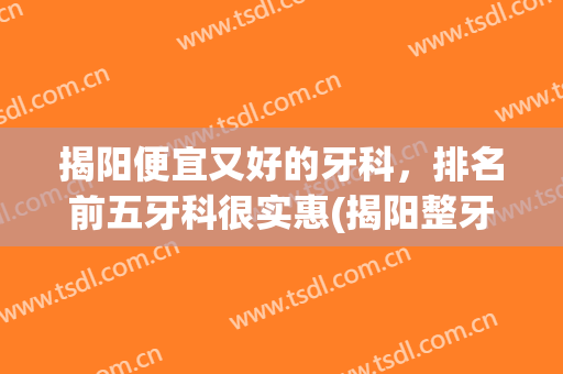 揭阳便宜又好的牙科，排名前五牙科很实惠(揭阳整牙哪里好?)