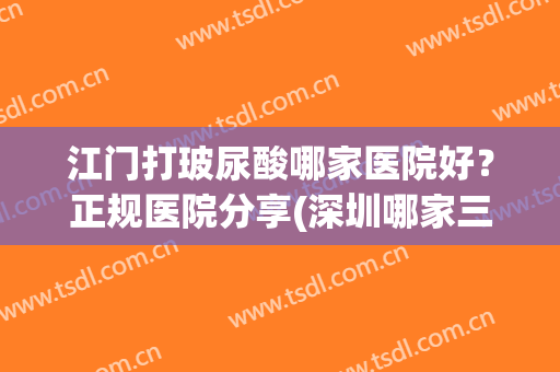 江门打玻尿酸哪家医院好？正规医院分享(深圳哪家三甲医院打玻尿酸)
