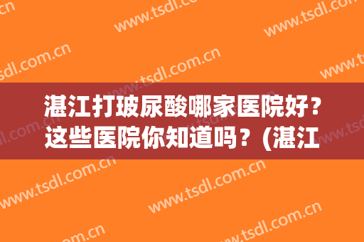 湛江打玻尿酸哪家医院好？这些医院你知道吗？(湛江打玻尿酸哪家医院好?这些医院你知道吗多少钱)
