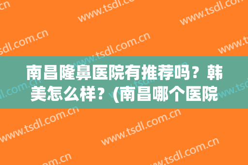 南昌隆鼻医院有推荐吗？韩美怎么样？(南昌哪个医院好)