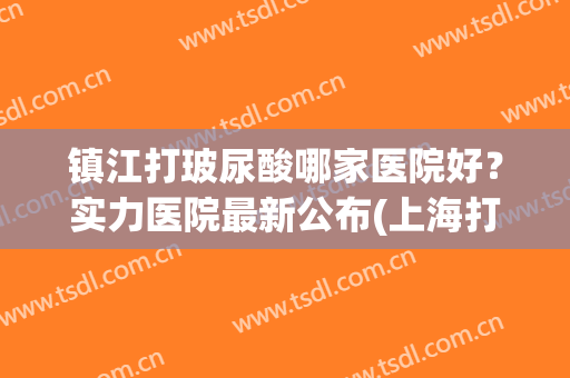 镇江打玻尿酸哪家医院好？实力医院最新公布(上海打玻尿酸好医院)