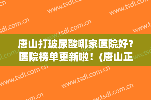唐山打玻尿酸哪家医院好？医院榜单更新啦！(唐山正规整形医院排名榜)