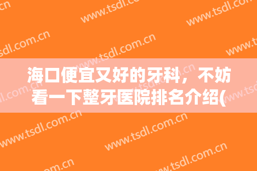 海口便宜又好的牙科，不妨看一下整牙医院排名介绍(海口整牙哪里好)